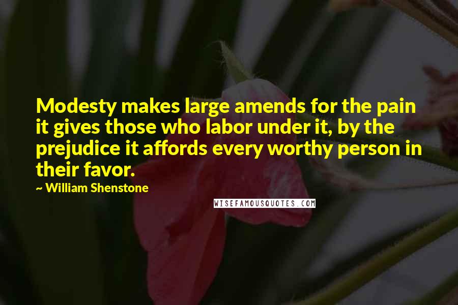 William Shenstone Quotes: Modesty makes large amends for the pain it gives those who labor under it, by the prejudice it affords every worthy person in their favor.