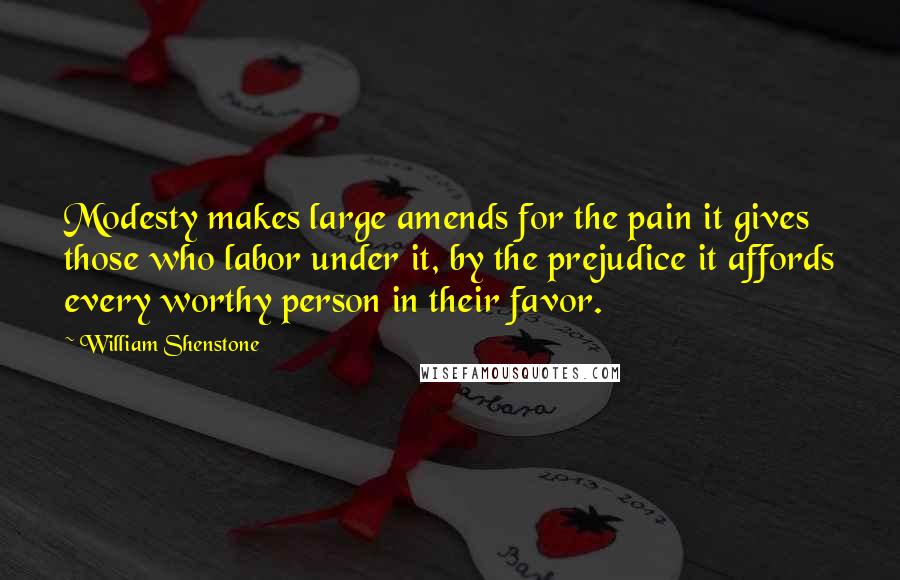 William Shenstone Quotes: Modesty makes large amends for the pain it gives those who labor under it, by the prejudice it affords every worthy person in their favor.