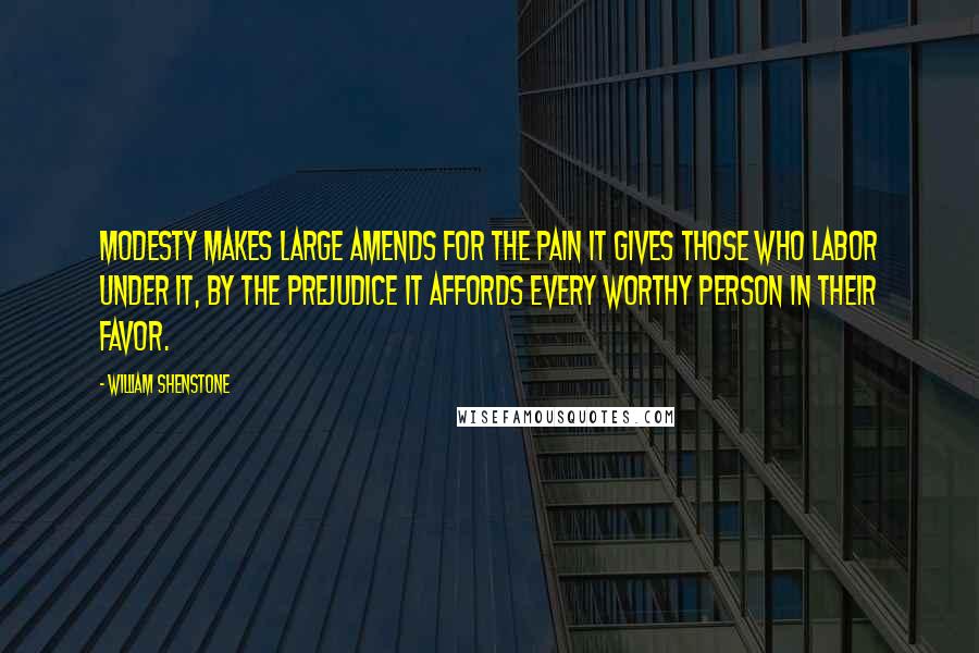 William Shenstone Quotes: Modesty makes large amends for the pain it gives those who labor under it, by the prejudice it affords every worthy person in their favor.