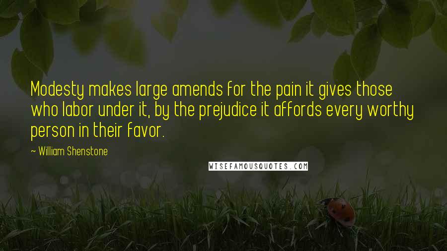 William Shenstone Quotes: Modesty makes large amends for the pain it gives those who labor under it, by the prejudice it affords every worthy person in their favor.