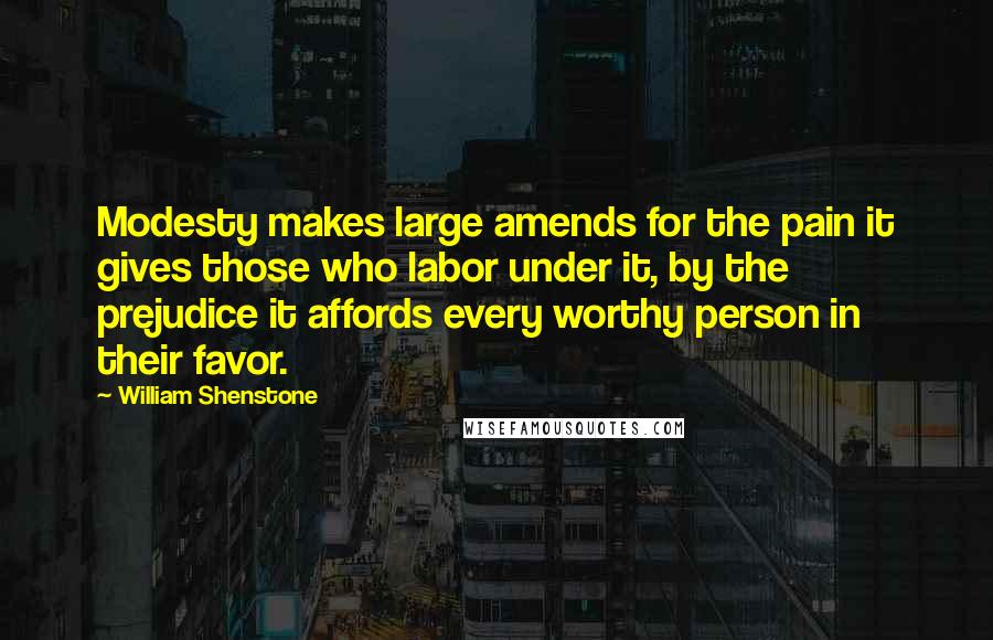 William Shenstone Quotes: Modesty makes large amends for the pain it gives those who labor under it, by the prejudice it affords every worthy person in their favor.