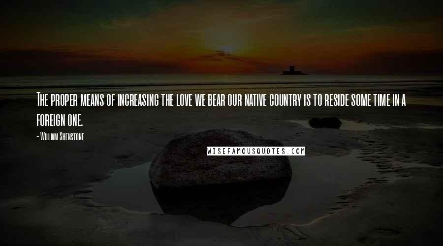 William Shenstone Quotes: The proper means of increasing the love we bear our native country is to reside some time in a foreign one.