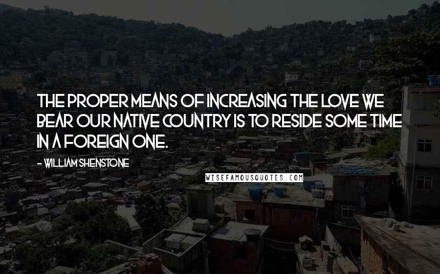 William Shenstone Quotes: The proper means of increasing the love we bear our native country is to reside some time in a foreign one.
