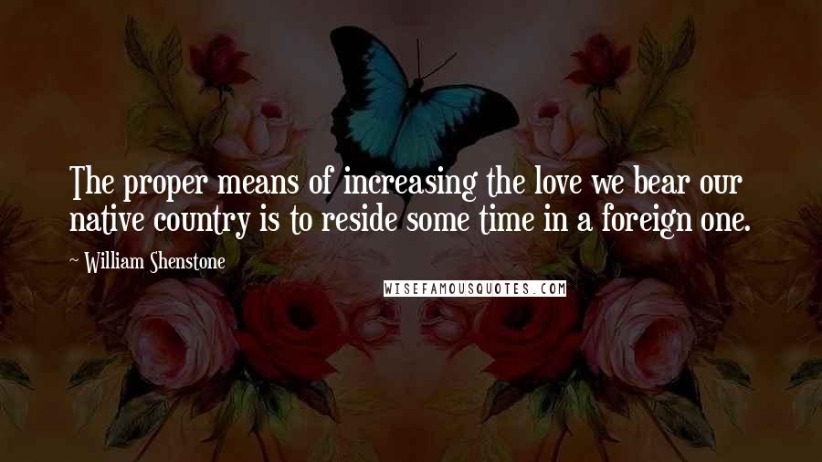 William Shenstone Quotes: The proper means of increasing the love we bear our native country is to reside some time in a foreign one.