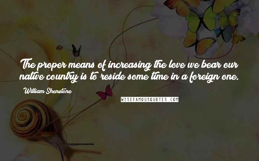 William Shenstone Quotes: The proper means of increasing the love we bear our native country is to reside some time in a foreign one.