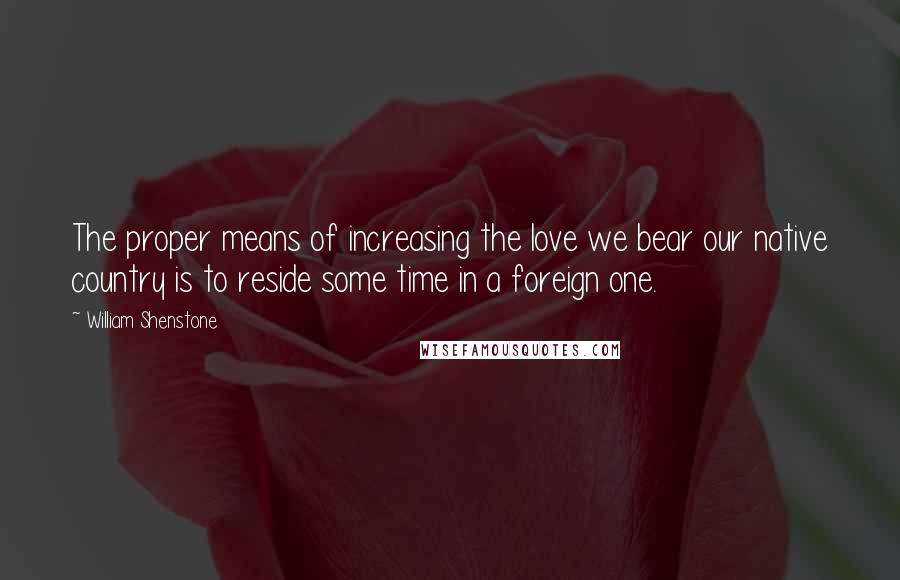 William Shenstone Quotes: The proper means of increasing the love we bear our native country is to reside some time in a foreign one.