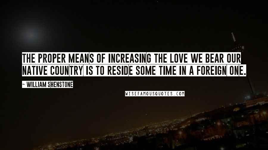 William Shenstone Quotes: The proper means of increasing the love we bear our native country is to reside some time in a foreign one.