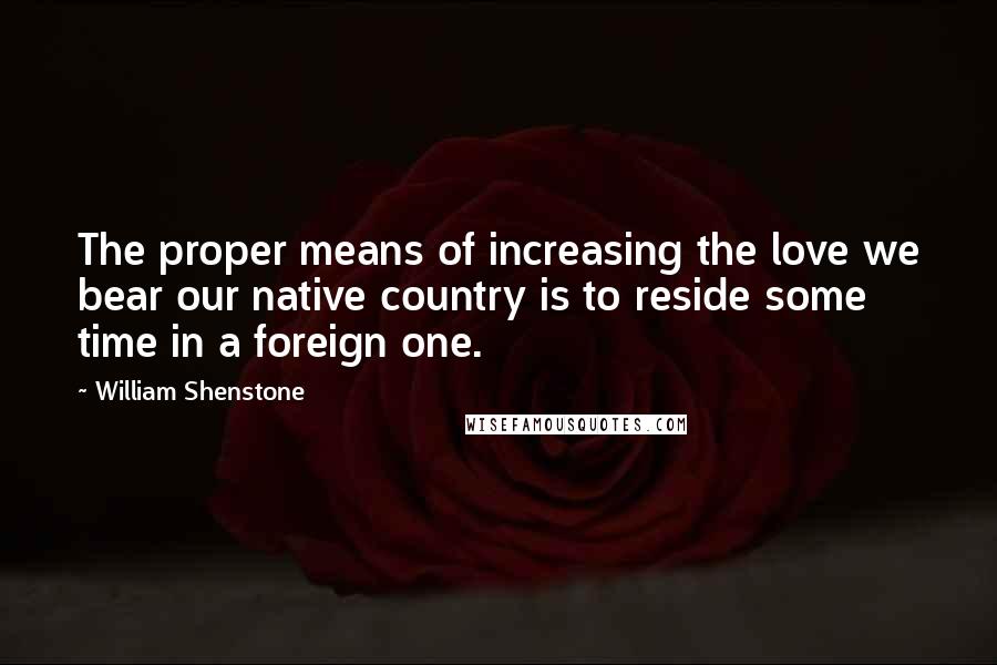 William Shenstone Quotes: The proper means of increasing the love we bear our native country is to reside some time in a foreign one.