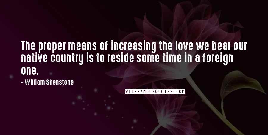 William Shenstone Quotes: The proper means of increasing the love we bear our native country is to reside some time in a foreign one.