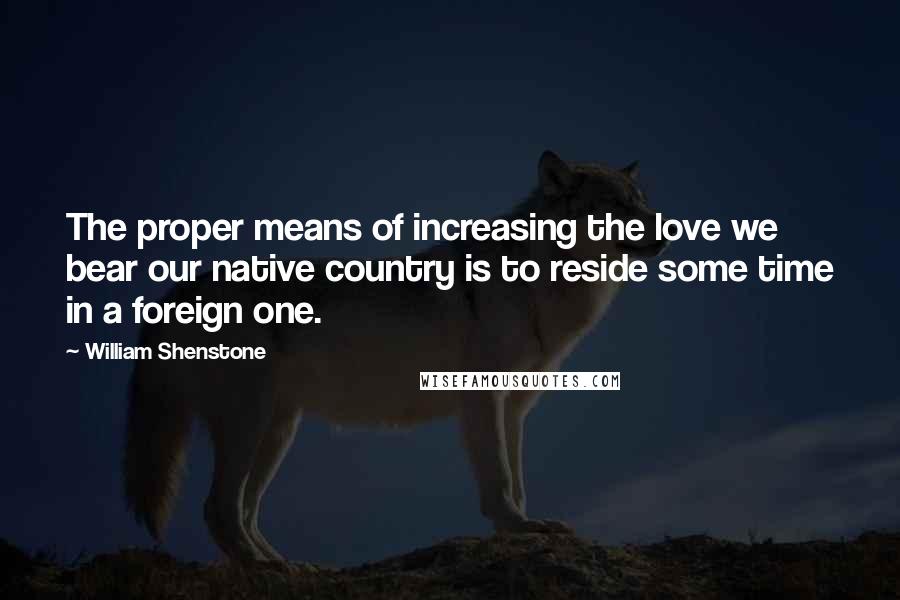 William Shenstone Quotes: The proper means of increasing the love we bear our native country is to reside some time in a foreign one.