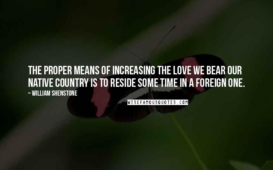 William Shenstone Quotes: The proper means of increasing the love we bear our native country is to reside some time in a foreign one.