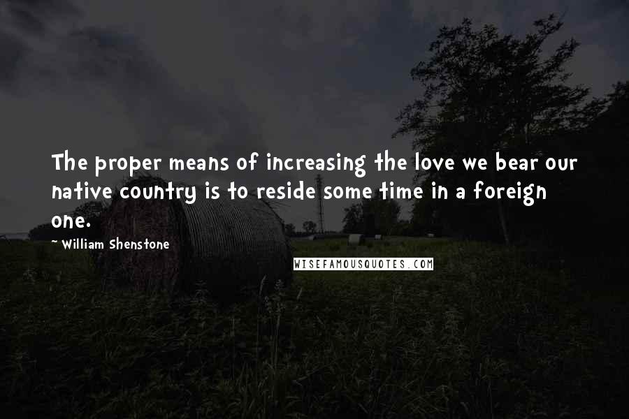 William Shenstone Quotes: The proper means of increasing the love we bear our native country is to reside some time in a foreign one.