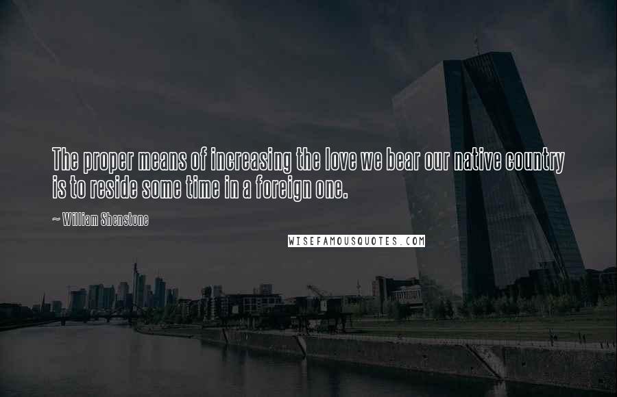 William Shenstone Quotes: The proper means of increasing the love we bear our native country is to reside some time in a foreign one.