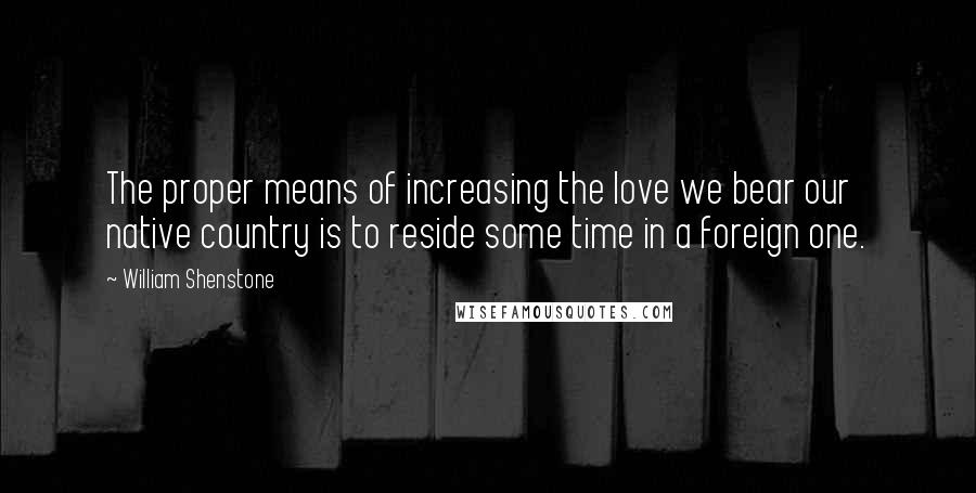 William Shenstone Quotes: The proper means of increasing the love we bear our native country is to reside some time in a foreign one.