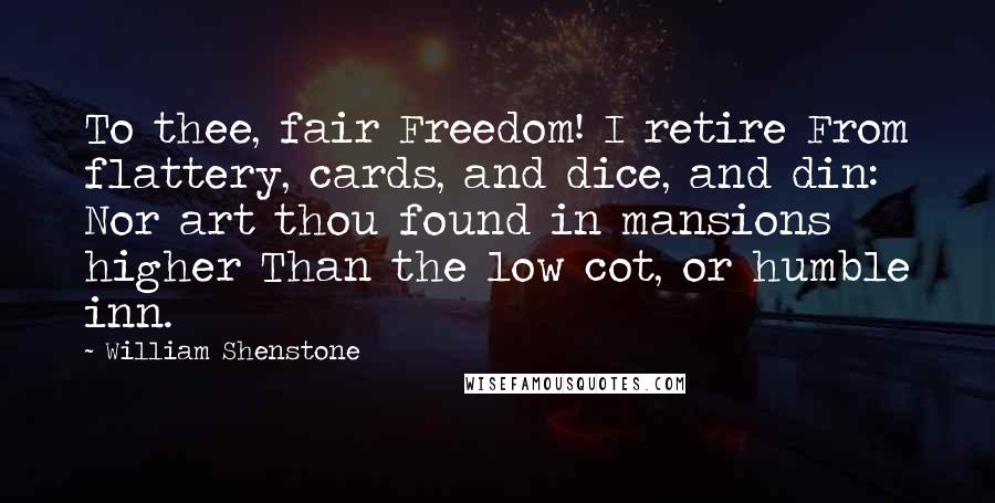 William Shenstone Quotes: To thee, fair Freedom! I retire From flattery, cards, and dice, and din: Nor art thou found in mansions higher Than the low cot, or humble inn.