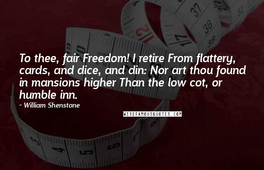William Shenstone Quotes: To thee, fair Freedom! I retire From flattery, cards, and dice, and din: Nor art thou found in mansions higher Than the low cot, or humble inn.
