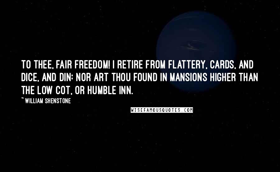 William Shenstone Quotes: To thee, fair Freedom! I retire From flattery, cards, and dice, and din: Nor art thou found in mansions higher Than the low cot, or humble inn.