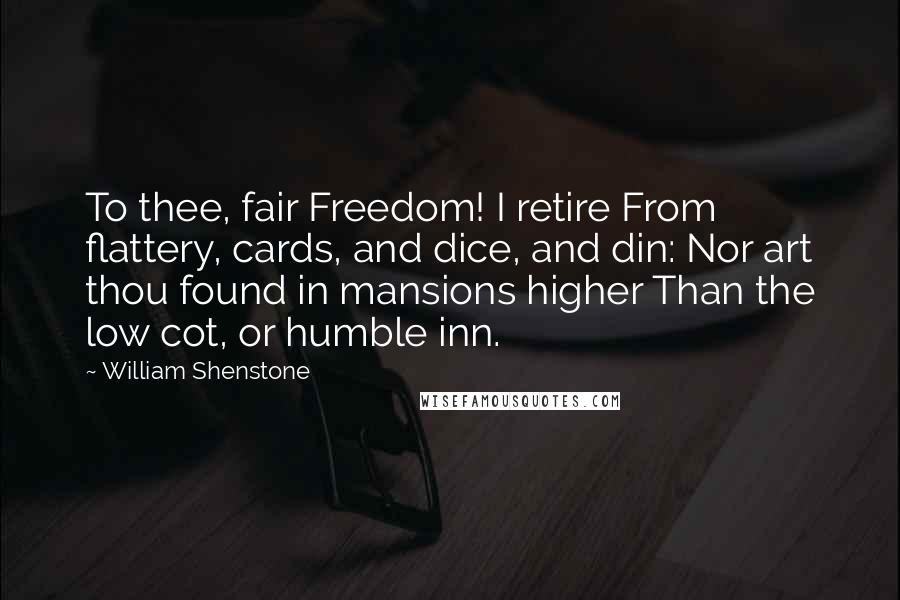 William Shenstone Quotes: To thee, fair Freedom! I retire From flattery, cards, and dice, and din: Nor art thou found in mansions higher Than the low cot, or humble inn.