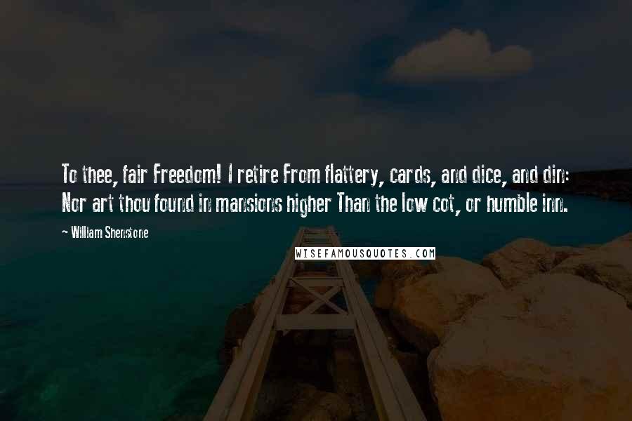 William Shenstone Quotes: To thee, fair Freedom! I retire From flattery, cards, and dice, and din: Nor art thou found in mansions higher Than the low cot, or humble inn.