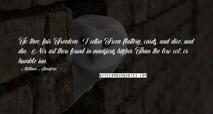 William Shenstone Quotes: To thee, fair Freedom! I retire From flattery, cards, and dice, and din: Nor art thou found in mansions higher Than the low cot, or humble inn.