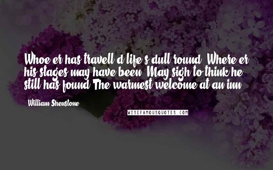 William Shenstone Quotes: Whoe'er has travell'd life's dull round, Where'er his stages may have been, May sigh to think he still has found The warmest welcome at an inn.