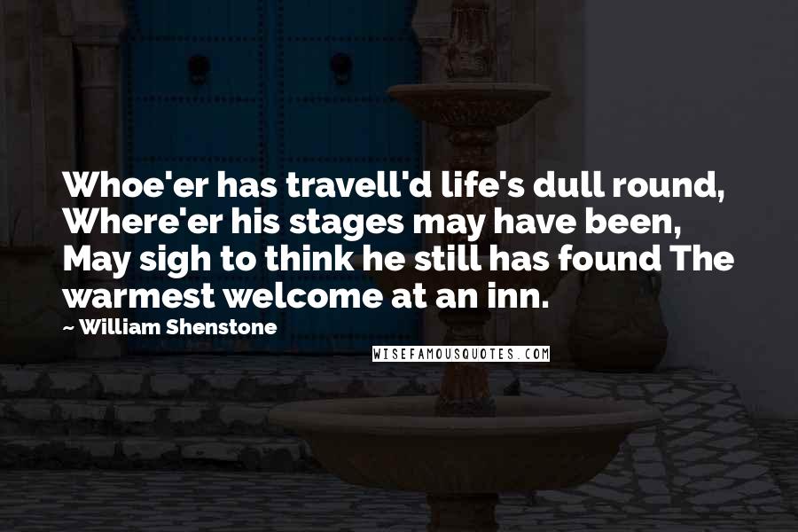 William Shenstone Quotes: Whoe'er has travell'd life's dull round, Where'er his stages may have been, May sigh to think he still has found The warmest welcome at an inn.