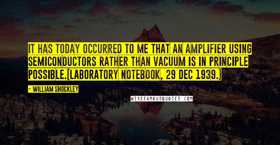 William Shockley Quotes: It has today occurred to me that an amplifier using semiconductors rather than vacuum is in principle possible.[Laboratory notebook, 29 Dec 1939.]