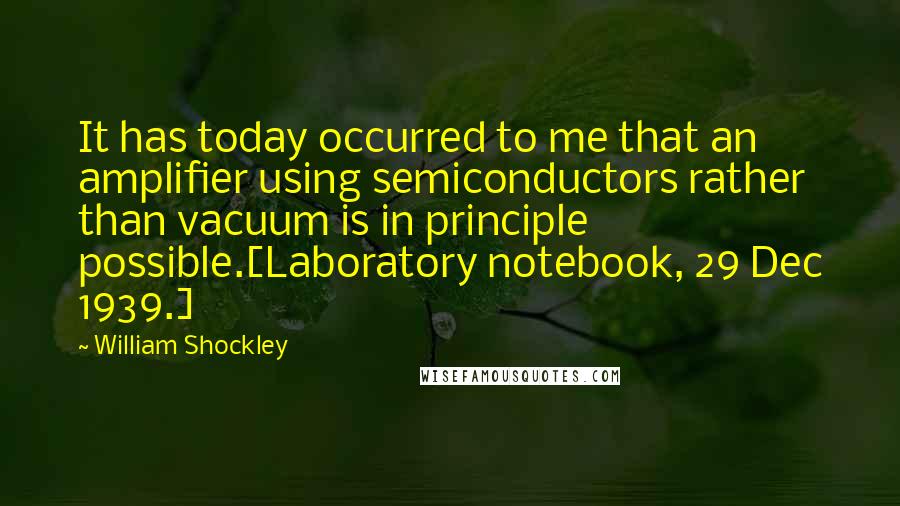 William Shockley Quotes: It has today occurred to me that an amplifier using semiconductors rather than vacuum is in principle possible.[Laboratory notebook, 29 Dec 1939.]