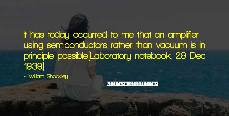 William Shockley Quotes: It has today occurred to me that an amplifier using semiconductors rather than vacuum is in principle possible.[Laboratory notebook, 29 Dec 1939.]