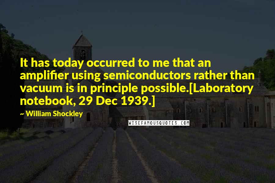 William Shockley Quotes: It has today occurred to me that an amplifier using semiconductors rather than vacuum is in principle possible.[Laboratory notebook, 29 Dec 1939.]