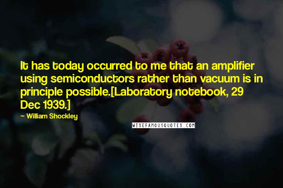 William Shockley Quotes: It has today occurred to me that an amplifier using semiconductors rather than vacuum is in principle possible.[Laboratory notebook, 29 Dec 1939.]