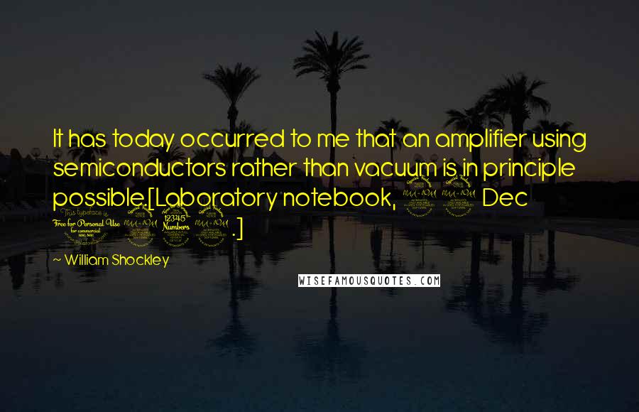 William Shockley Quotes: It has today occurred to me that an amplifier using semiconductors rather than vacuum is in principle possible.[Laboratory notebook, 29 Dec 1939.]