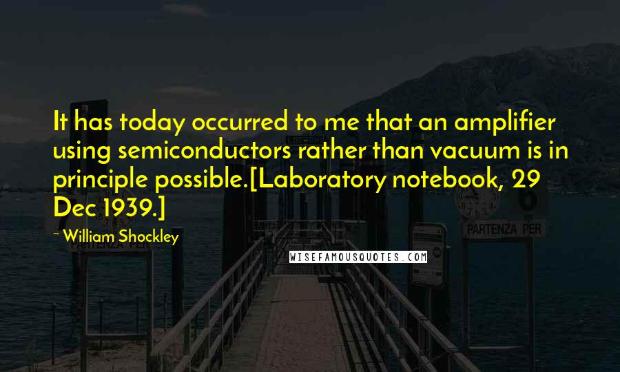 William Shockley Quotes: It has today occurred to me that an amplifier using semiconductors rather than vacuum is in principle possible.[Laboratory notebook, 29 Dec 1939.]