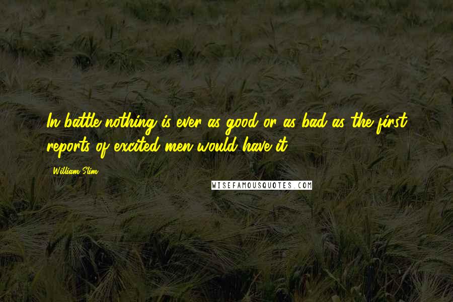 William Slim Quotes: In battle nothing is ever as good or as bad as the first reports of excited men would have it.