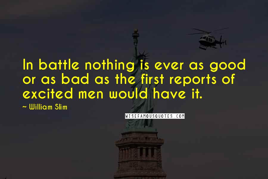 William Slim Quotes: In battle nothing is ever as good or as bad as the first reports of excited men would have it.