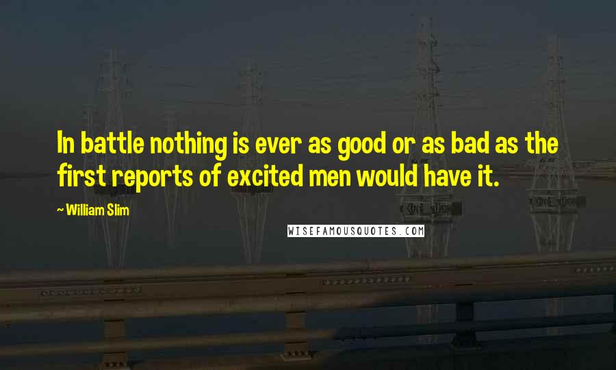 William Slim Quotes: In battle nothing is ever as good or as bad as the first reports of excited men would have it.