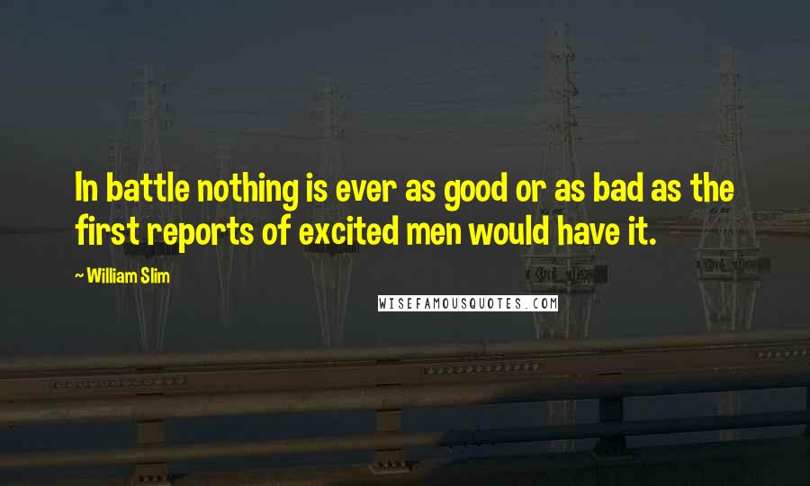 William Slim Quotes: In battle nothing is ever as good or as bad as the first reports of excited men would have it.