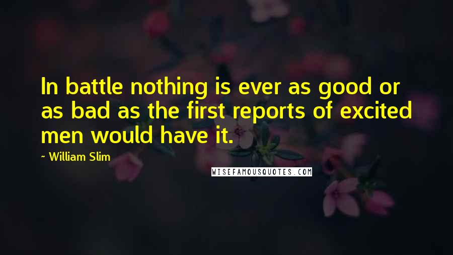 William Slim Quotes: In battle nothing is ever as good or as bad as the first reports of excited men would have it.