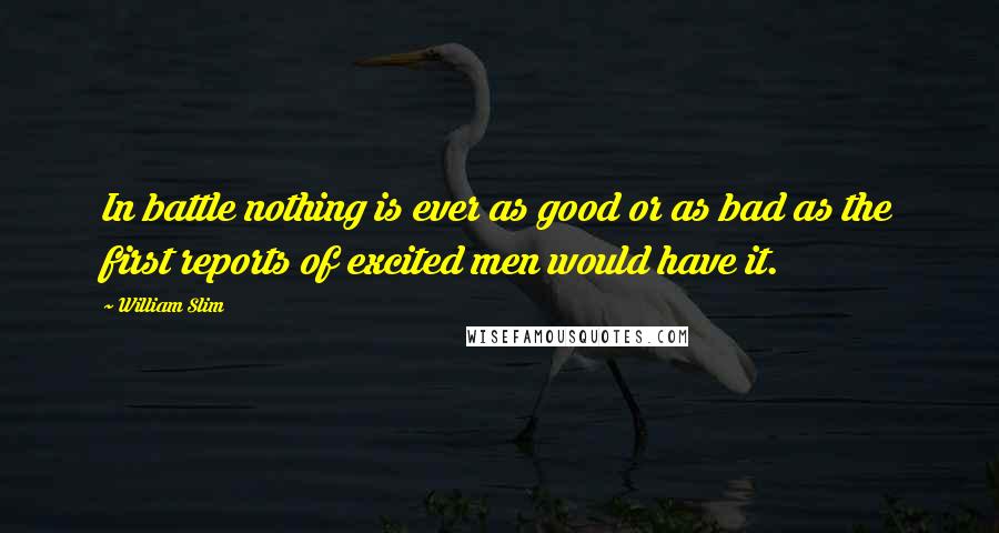 William Slim Quotes: In battle nothing is ever as good or as bad as the first reports of excited men would have it.