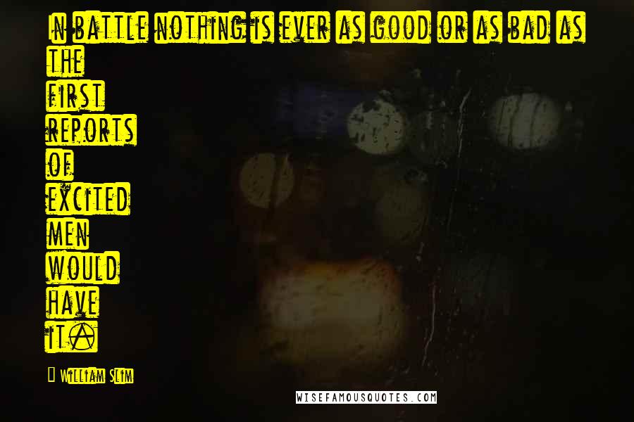 William Slim Quotes: In battle nothing is ever as good or as bad as the first reports of excited men would have it.