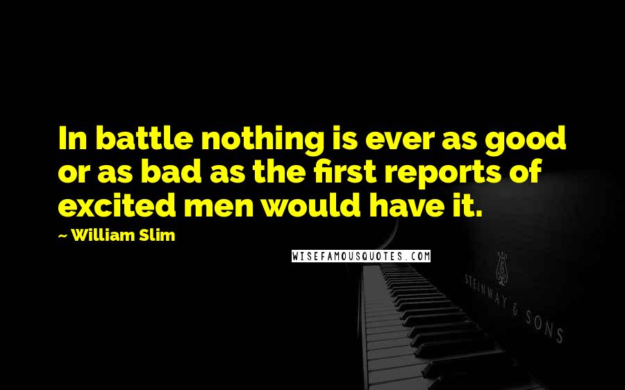 William Slim Quotes: In battle nothing is ever as good or as bad as the first reports of excited men would have it.