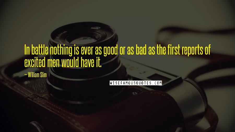 William Slim Quotes: In battle nothing is ever as good or as bad as the first reports of excited men would have it.