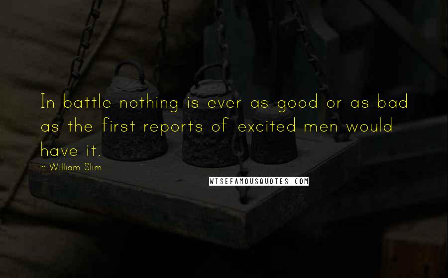 William Slim Quotes: In battle nothing is ever as good or as bad as the first reports of excited men would have it.