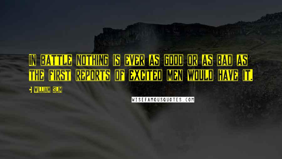 William Slim Quotes: In battle nothing is ever as good or as bad as the first reports of excited men would have it.