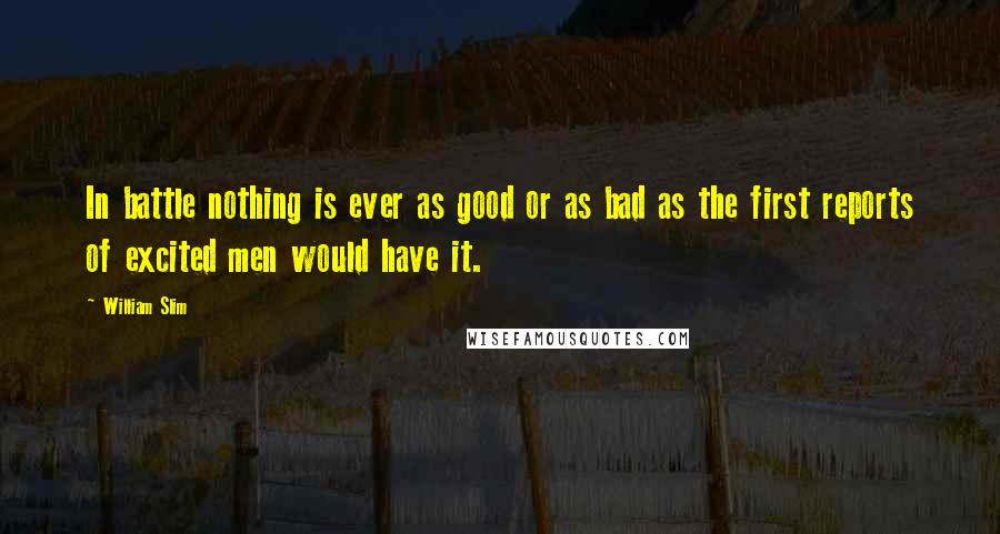 William Slim Quotes: In battle nothing is ever as good or as bad as the first reports of excited men would have it.