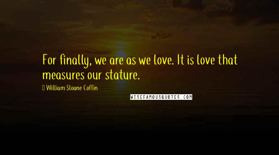 William Sloane Coffin Quotes: For finally, we are as we love. It is love that measures our stature.
