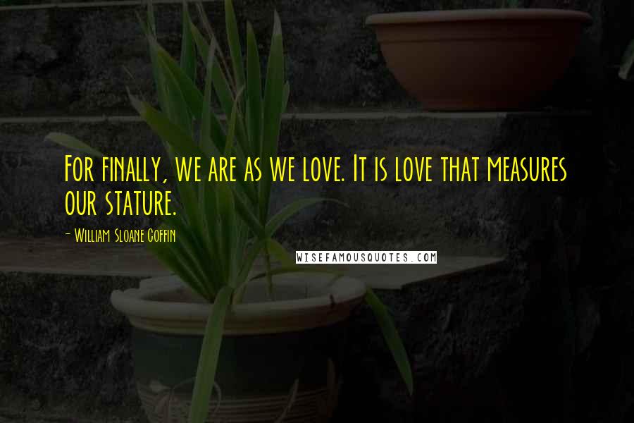 William Sloane Coffin Quotes: For finally, we are as we love. It is love that measures our stature.