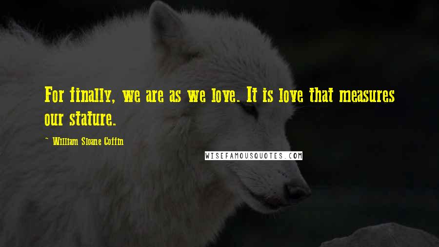 William Sloane Coffin Quotes: For finally, we are as we love. It is love that measures our stature.