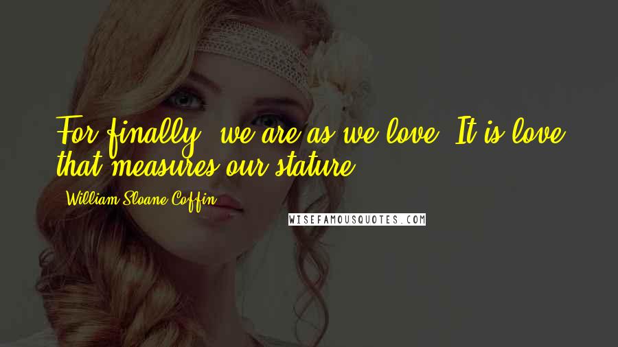 William Sloane Coffin Quotes: For finally, we are as we love. It is love that measures our stature.