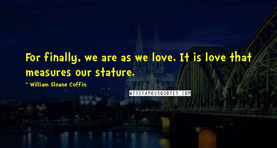 William Sloane Coffin Quotes: For finally, we are as we love. It is love that measures our stature.